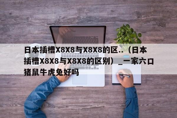 日本插槽X8X8与X8X8的区..（日本插槽X8X8与X8X8的区别）_一家六口猪鼠牛虎兔好吗